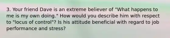 3. Your friend Dave is an extreme believer of "What happens to me is my own doing." How would you describe him with respect to "locus of control"? Is his attitude beneficial with regard to job performance and stress?