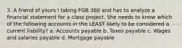 3. A friend of yours I taking FGB 380 and has to analyze a financial statement for a class project. She needs to know which of the following accounts in the LEAST likely to be considered a current liability? a. Accounts payable b. Taxes payable c. Wages and salaries payable d. Mortgage payable