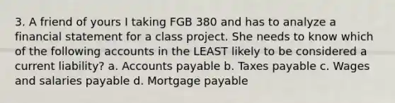 3. A friend of yours I taking FGB 380 and has to analyze a financial statement for a class project. She needs to know which of the following accounts in the LEAST likely to be considered a current liability? a. Accounts payable b. Taxes payable c. Wages and salaries payable d. Mortgage payable