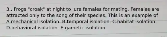 3.. Frogs "croak" at night to lure females for mating. Females are attracted only to the song of their species. This is an example of A.mechanical isolation. B.temporal isolation. C.habitat isolation. D.behavioral isolation. E.gametic isolation.