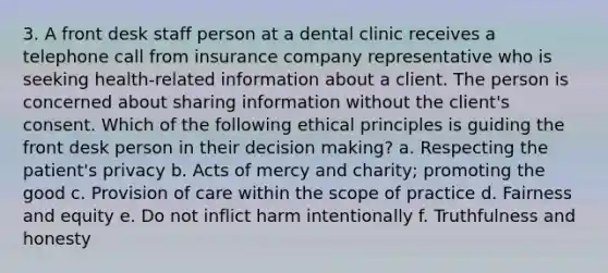 3. A front desk staff person at a dental clinic receives a telephone call from insurance company representative who is seeking health-related information about a client. The person is concerned about sharing information without the client's consent. Which of the following ethical principles is guiding the front desk person in their decision making? a. Respecting the patient's privacy b. Acts of mercy and charity; promoting the good c. Provision of care within the scope of practice d. Fairness and equity e. Do not inflict harm intentionally f. Truthfulness and honesty