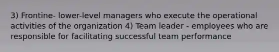 3) Frontine- lower-level managers who execute the operational activities of the organization 4) Team leader - employees who are responsible for facilitating successful team performance