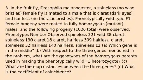 3. In the fruit fly, Drosophila melanogaster, a spineless (no wing bristles) female fly is mated to a male that is claret (dark eyes) and hairless (no thoracic bristles). Phenotypically wild-type F1 female progeny were mated to fully homozygous (mutant) males, and the following progeny (1000 total) were observed: Phenotypes Number Observed spineless 321 wild 38 claret, spineless 130 claret 18 claret, hairless 309 hairless, claret, spineless 32 hairless 140 hairless, spineless 12 (a) Which gene is in the middle? (b) With respect to the three genes mentioned in the problem, what are the genotypes of the homozygous parents used in making the phenotypically wild F1 heterozygote? (c) What are the map distances between the three genes? (d) What is the coefficient of coincidence?