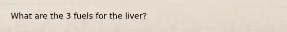 What are the 3 fuels for the liver?