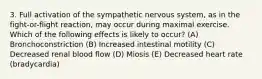 3. Full activation of the sympathetic nervous system, as in the fight-or-flight reaction, may occur during maximal exercise. Which of the following effects is likely to occur? (A) Bronchoconstriction (B) Increased intestinal motility (C) Decreased renal blood flow (D) Miosis (E) Decreased heart rate (bradycardia)