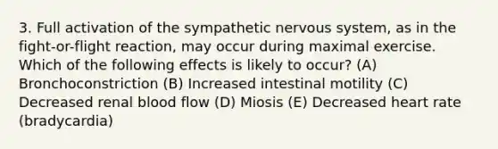 3. Full activation of the sympathetic nervous system, as in the fight-or-flight reaction, may occur during maximal exercise. Which of the following effects is likely to occur? (A) Bronchoconstriction (B) Increased intestinal motility (C) Decreased renal blood flow (D) Miosis (E) Decreased heart rate (bradycardia)