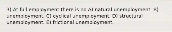 3) At full employment there is no A) natural unemployment. B) unemployment. C) cyclical unemployment. D) structural unemployment. E) frictional unemployment.