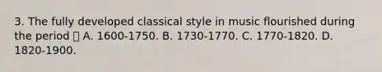 3. The fully developed classical style in music flourished during the period  A. 1600-1750. B. 1730-1770. C. 1770-1820. D. 1820-1900.