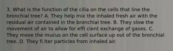 3. What is the function of the cilia on the cells that line the bronchial tree? A. They help mix the inhaled fresh air with the residual air contained in the bronchial tree. B. They slow the movement of air to allow for effi cient exchange of gases. C. They move the mucus on the cell surface up out of the bronchial tree. D. They fi lter particles from inhaled air.