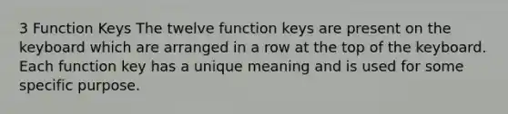 3 Function Keys The twelve function keys are present on the keyboard which are arranged in a row at the top of the keyboard. Each function key has a unique meaning and is used for some specific purpose.