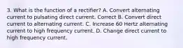 3. What is the function of a rectifier? A. Convert alternating current to pulsating direct current. Correct B. Convert direct current to alternating current. C. Increase 60 Hertz alternating current to high frequency current. D. Change direct current to high frequency current.