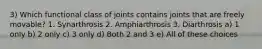 3) Which functional class of joints contains joints that are freely movable? 1. Synarthrosis 2. Amphiarthrosis 3. Diarthrosis a) 1 only b) 2 only c) 3 only d) Both 2 and 3 e) All of these choices