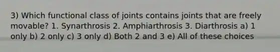 3) Which functional class of joints contains joints that are freely movable? 1. Synarthrosis 2. Amphiarthrosis 3. Diarthrosis a) 1 only b) 2 only c) 3 only d) Both 2 and 3 e) All of these choices