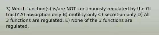 3) Which function(s) is/are NOT continuously regulated by the GI tract? A) absorption only B) motility only C) secretion only D) All 3 functions are regulated. E) None of the 3 functions are regulated.