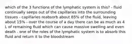 which of the 3 functions of the lymphatic system is this? - fluid continually seeps out of the capillaries into the surrounding tissues - capillaries reabsorb about 85% of the fluid, leaving about 15% - over the course of a day there can be as much as 4 L of remaining fluid which can cause massive swelling and even death - one of the roles of the lymphatic system is to absorb this fluid and return it to the bloodstream