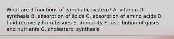 What are 3 functions of lymphatic system? A. vitamin D synthesis B. absorption of lipids C. absorption of amino acids D. fluid recovery from tissues E. immunity F. distribution of gases and nutrients G. cholesterol synthesis