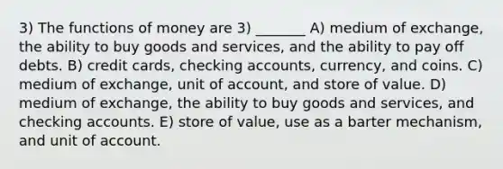 3) The functions of money are 3) _______ A) medium of exchange, the ability to buy goods and services, and the ability to pay off debts. B) credit cards, checking accounts, currency, and coins. C) medium of exchange, unit of account, and store of value. D) medium of exchange, the ability to buy goods and services, and checking accounts. E) store of value, use as a barter mechanism, and unit of account.