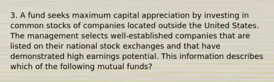 3. A fund seeks maximum capital appreciation by investing in common stocks of companies located outside the United States. The management selects well-established companies that are listed on their national stock exchanges and that have demonstrated high earnings potential. This information describes which of the following mutual funds?