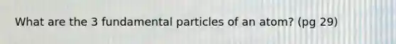 What are the 3 fundamental particles of an atom? (pg 29)