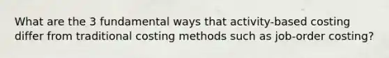 What are the 3 fundamental ways that activity-based costing differ from traditional costing methods such as job-order costing?