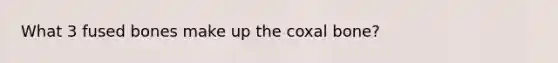 What 3 fused bones make up the coxal bone?