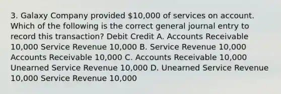 3. Galaxy Company provided 10,000 of services on account. Which of the following is the correct general journal entry to record this transaction? Debit Credit A. Accounts Receivable 10,000 Service Revenue 10,000 B. Service Revenue 10,000 Accounts Receivable 10,000 C. Accounts Receivable 10,000 Unearned Service Revenue 10,000 D. Unearned Service Revenue 10,000 Service Revenue 10,000