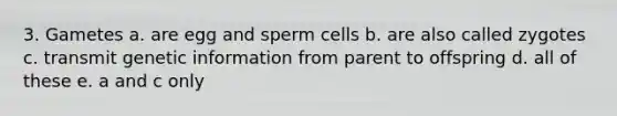 3. Gametes a. are egg and sperm cells b. are also called zygotes c. transmit genetic information from parent to offspring d. all of these e. a and c only