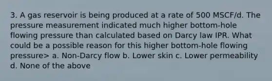 3. A gas reservoir is being produced at a rate of 500 MSCF/d. The pressure measurement indicated much higher bottom-hole flowing pressure than calculated based on Darcy law IPR. What could be a possible reason for this higher bottom-hole flowing pressure> a. Non-Darcy flow b. Lower skin c. Lower permeability d. None of the above