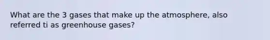 What are the 3 gases that make up the atmosphere, also referred ti as greenhouse gases?