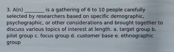 3. A(n) ________ is a gathering of 6 to 10 people carefully selected by researchers based on specific demographic, psychographic, or other considerations and brought together to discuss various topics of interest at length. a. target group b. pilot group c. focus group d. customer base e. ethnographic group