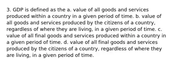 3. GDP is defined as the a. value of all goods and services produced within a country in a given period of time. b. value of all goods and services produced by the citizens of a country, regardless of where they are living, in a given period of time. c. value of all final goods and services produced within a country in a given period of time. d. value of all final goods and services produced by the citizens of a country, regardless of where they are living, in a given period of time.