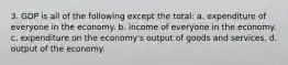 3. GDP is all of the following except the total: a. expenditure of everyone in the economy. b. income of everyone in the economy. c. expenditure on the economy's output of goods and services. d. output of the economy.