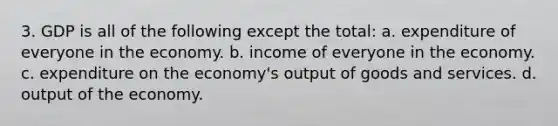 3. GDP is all of the following except the total: a. expenditure of everyone in the economy. b. income of everyone in the economy. c. expenditure on the economy's output of goods and services. d. output of the economy.