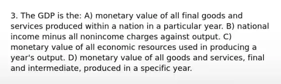 3. The GDP is the: A) monetary value of all final goods and services produced within a nation in a particular year. B) national income minus all nonincome charges against output. C) monetary value of all economic resources used in producing a year's output. D) monetary value of all goods and services, final and intermediate, produced in a specific year.