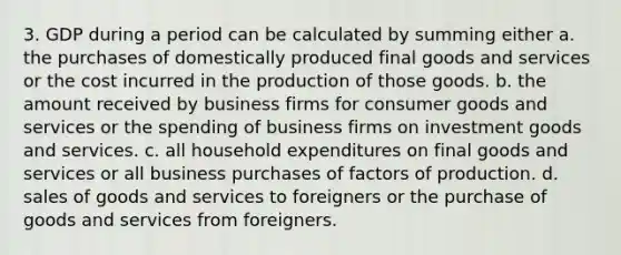 3. GDP during a period can be calculated by summing either a. the purchases of domestically produced final goods and services or the cost incurred in the production of those goods. b. the amount received by business firms for consumer goods and services or the spending of business firms on investment goods and services. c. all household expenditures on final goods and services or all business purchases of factors of production. d. sales of goods and services to foreigners or the purchase of goods and services from foreigners.