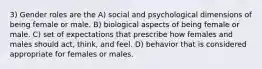 3) Gender roles are the A) social and psychological dimensions of being female or male. B) biological aspects of being female or male. C) set of expectations that prescribe how females and males should act, think, and feel. D) behavior that is considered appropriate for females or males.