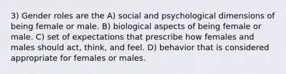 3) Gender roles are the A) social and psychological dimensions of being female or male. B) biological aspects of being female or male. C) set of expectations that prescribe how females and males should act, think, and feel. D) behavior that is considered appropriate for females or males.