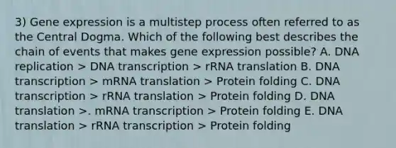 3) Gene expression is a multistep process often referred to as the Central Dogma. Which of the following best describes the chain of events that makes gene expression possible? A. DNA replication > DNA transcription > rRNA translation B. DNA transcription > mRNA translation > Protein folding C. DNA transcription > rRNA translation > Protein folding D. DNA translation >. mRNA transcription > Protein folding E. DNA translation > rRNA transcription > Protein folding