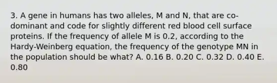 3. A gene in humans has two alleles, M and N, that are co-dominant and code for slightly different red blood cell surface proteins. If the frequency of allele M is 0.2, according to the Hardy-Weinberg equation, the frequency of the genotype MN in the population should be what? A. 0.16 B. 0.20 C. 0.32 D. 0.40 E. 0.80