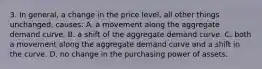 3. In general, a change in the price level, all other things unchanged, causes: A. a movement along the aggregate demand curve. B. a shift of the aggregate demand curve. C. both a movement along the aggregate demand curve and a shift in the curve. D. no change in the purchasing power of assets.