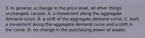 3. In general, a change in the price level, all other things unchanged, causes: A. a movement along the aggregate demand curve. B. a shift of the aggregate demand curve. C. both a movement along the aggregate demand curve and a shift in the curve. D. no change in the purchasing power of assets.