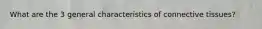 What are the 3 general characteristics of connective tissues?