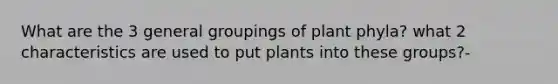 What are the 3 general groupings of plant phyla? what 2 characteristics are used to put plants into these groups?-