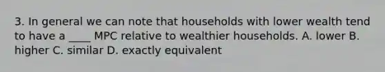 3. In general we can note that households with lower wealth tend to have a ____ MPC relative to wealthier households. A. lower B. higher C. similar D. exactly equivalent