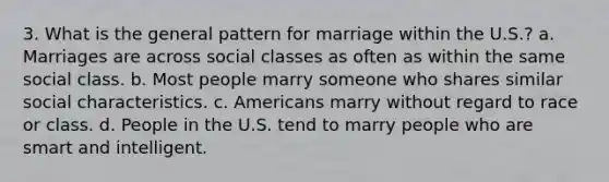 3. What is the general pattern for marriage within the U.S.? a. Marriages are across social classes as often as within the same social class. b. Most people marry someone who shares similar social characteristics. c. Americans marry without regard to race or class. d. People in the U.S. tend to marry people who are smart and intelligent.