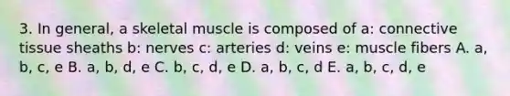 3. In general, a skeletal muscle is composed of a: connective tissue sheaths b: nerves c: arteries d: veins e: muscle fibers A. a, b, c, e B. a, b, d, e C. b, c, d, e D. a, b, c, d E. a, b, c, d, e