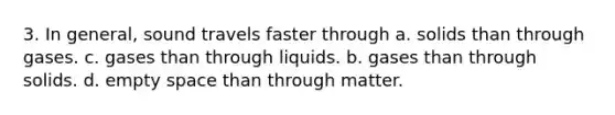 3. In general, sound travels faster through a. solids than through gases. c. gases than through liquids. b. gases than through solids. d. empty space than through matter.