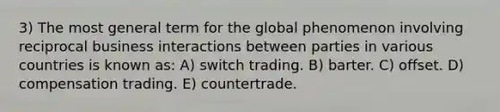 3) The most general term for the global phenomenon involving reciprocal business interactions between parties in various countries is known as: A) switch trading. B) barter. C) offset. D) compensation trading. E) countertrade.