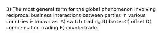 3) The most general term for the global phenomenon involving reciprocal business interactions between parties in various countries is known as: A) switch trading.B) barter.C) offset.D) compensation trading.E) countertrade.