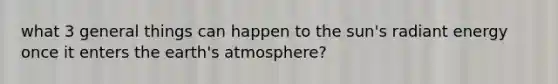 what 3 general things can happen to the sun's radiant energy once it enters the earth's atmosphere?